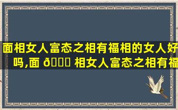 面相女人富态之相有福相的女人好吗,面 🐟 相女人富态之相有福相的 🌴 女人好吗*